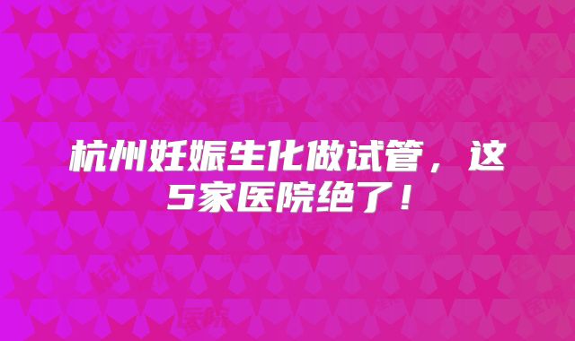 杭州妊娠生化做试管，这5家医院绝了！