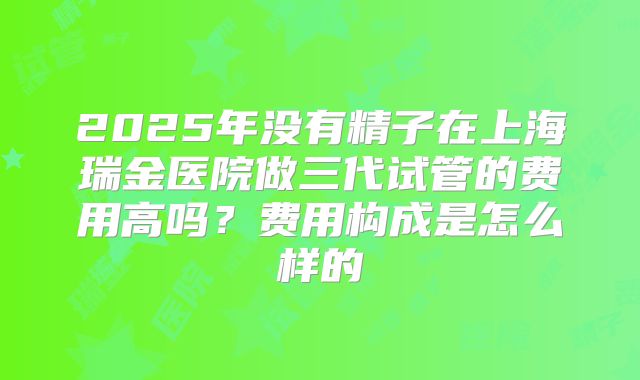 2025年没有精子在上海瑞金医院做三代试管的费用高吗？费用构成是怎么样的