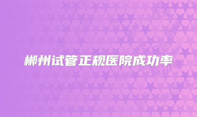 郴州试管正规医院成功率