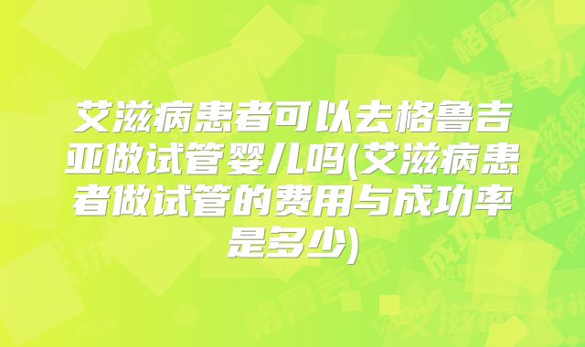 艾滋病患者可以去格鲁吉亚做试管婴儿吗(艾滋病患者做试管的费用与成功率是多少)