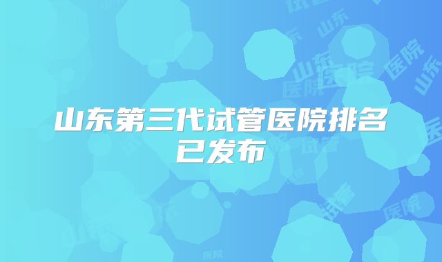 山东第三代试管医院排名已发布