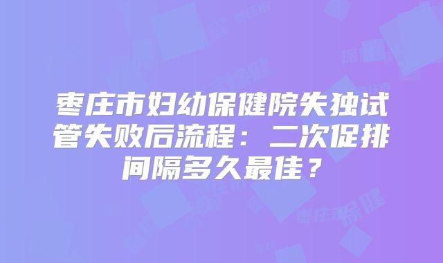 枣庄市妇幼保健院失独试管失败后流程：二次促排间隔多久最佳？