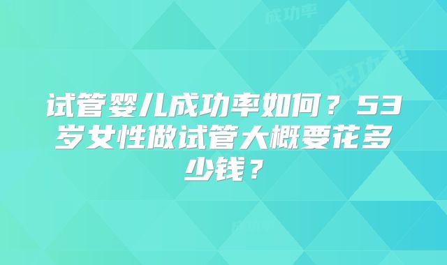 试管婴儿成功率如何？53岁女性做试管大概要花多少钱？