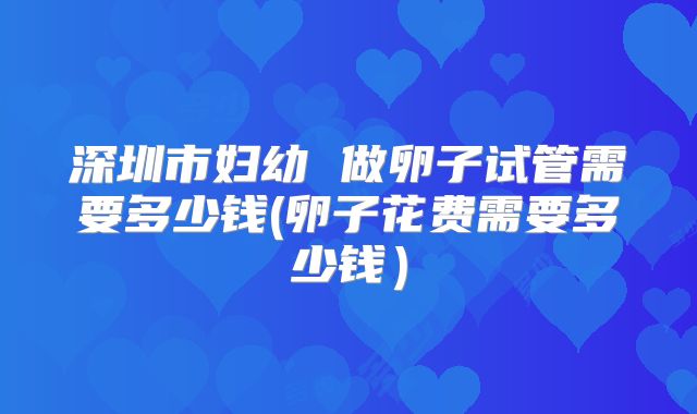 深圳市妇幼 做卵子试管需要多少钱(卵子花费需要多少钱)