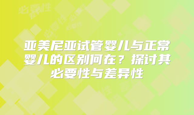 亚美尼亚试管婴儿与正常婴儿的区别何在？探讨其必要性与差异性