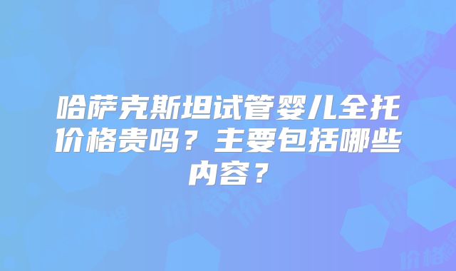 哈萨克斯坦试管婴儿全托价格贵吗？主要包括哪些内容？