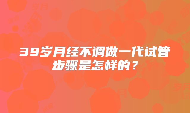 39岁月经不调做一代试管步骤是怎样的？