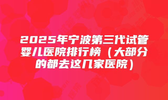 2025年宁波第三代试管婴儿医院排行榜（大部分的都去这几家医院）