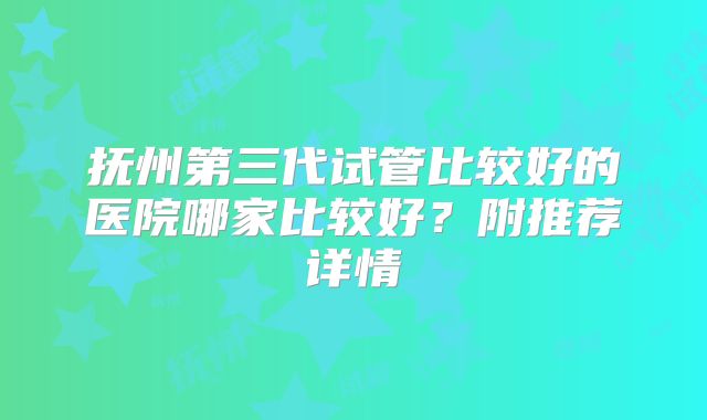 抚州第三代试管比较好的医院哪家比较好？附推荐详情