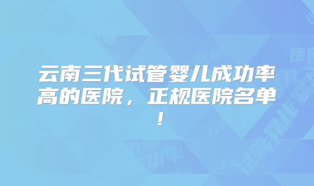 云南三代试管婴儿成功率高的医院，正规医院名单！