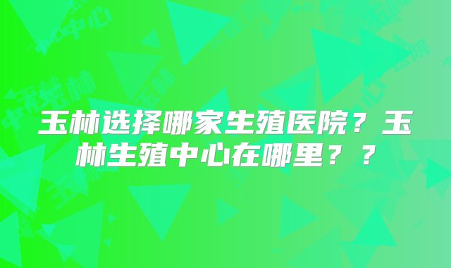 玉林选择哪家生殖医院？玉林生殖中心在哪里？？