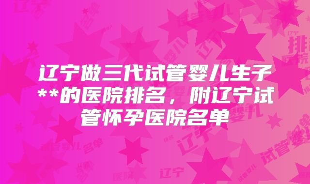 辽宁做三代试管婴儿生子**的医院排名，附辽宁试管怀孕医院名单
