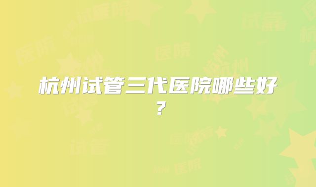杭州试管三代医院哪些好？