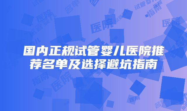 国内正规试管婴儿医院推荐名单及选择避坑指南