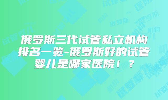 俄罗斯三代试管私立机构排名一览-俄罗斯好的试管婴儿是哪家医院！？