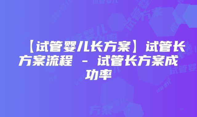 【试管婴儿长方案】试管长方案流程 - 试管长方案成功率