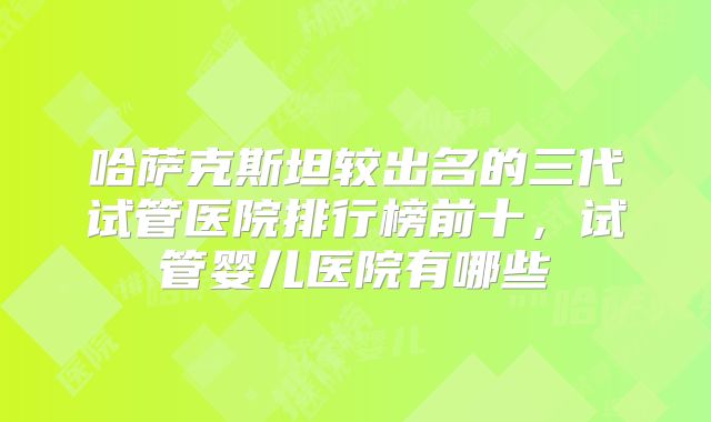 哈萨克斯坦较出名的三代试管医院排行榜前十，试管婴儿医院有哪些