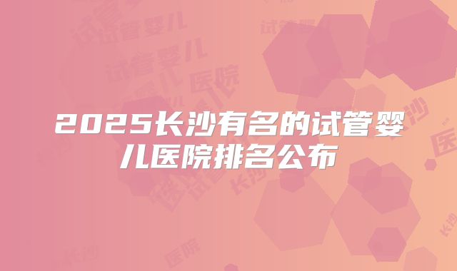2025长沙有名的试管婴儿医院排名公布