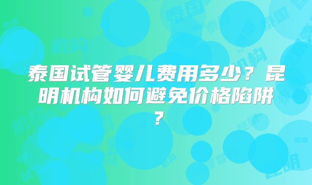 泰国试管婴儿费用多少？昆明机构如何避免价格陷阱？