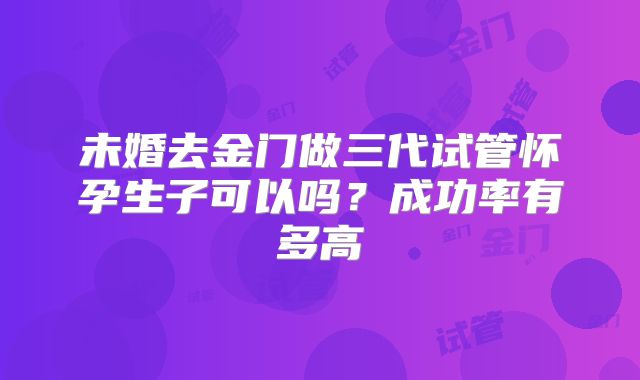 未婚去金门做三代试管怀孕生子可以吗？成功率有多高