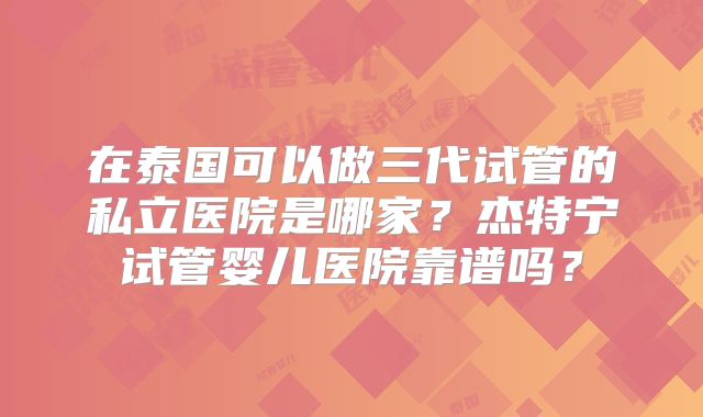 在泰国可以做三代试管的私立医院是哪家？杰特宁试管婴儿医院靠谱吗？