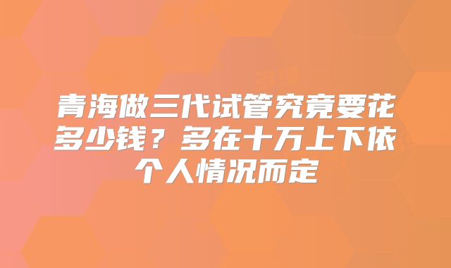 青海做三代试管究竟要花多少钱？多在十万上下依个人情况而定