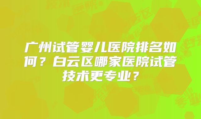广州试管婴儿医院排名如何？白云区哪家医院试管技术更专业？