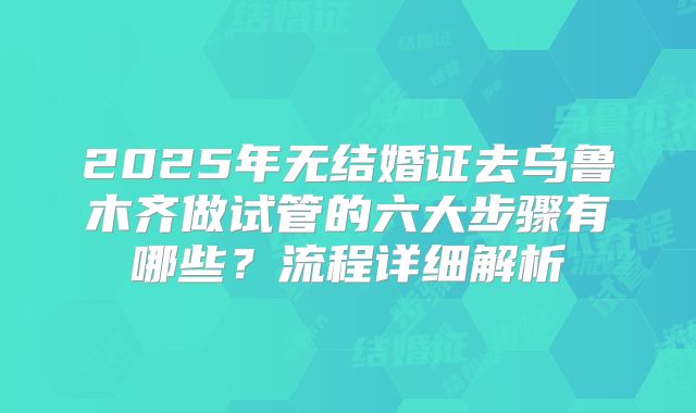 2025年无结婚证去乌鲁木齐做试管的六大步骤有哪些?流程详细解析