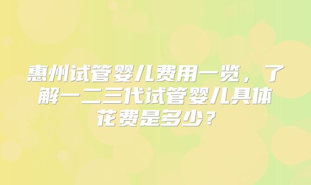 惠州试管婴儿费用一览，了解一二三代试管婴儿具体花费是多少？