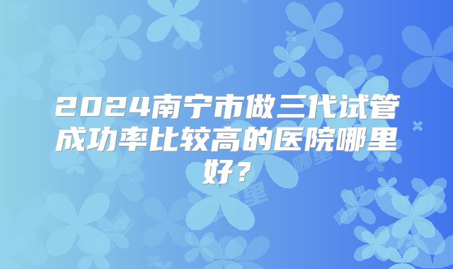2024南宁市做三代试管成功率比较高的医院哪里好？