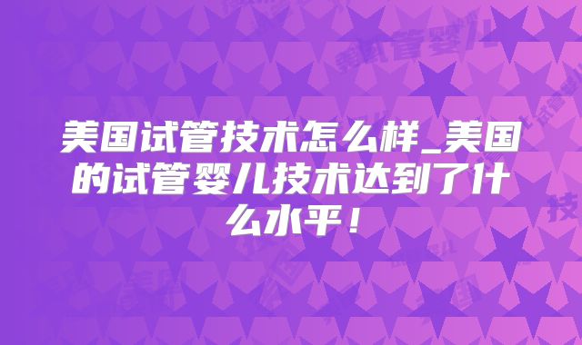 美国试管技术怎么样_美国的试管婴儿技术达到了什么水平！