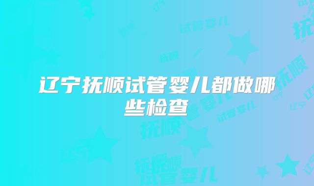 辽宁抚顺试管婴儿都做哪些检查