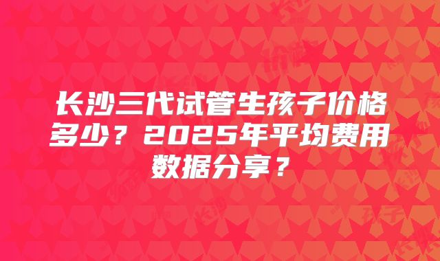 长沙三代试管生孩子价格多少？2025年平均费用数据分享？