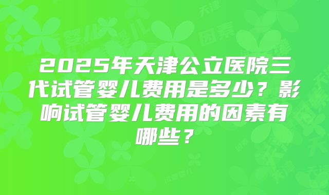 2025年天津公立医院三代试管婴儿费用是多少？影响试管婴儿费用的因素有哪些？