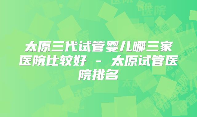 太原三代试管婴儿哪三家医院比较好 - 太原试管医院排名