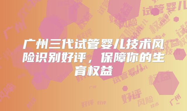 广州三代试管婴儿技术风险识别好评，保障你的生育权益