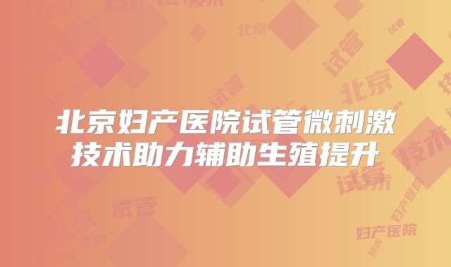 北京妇产医院试管微刺激技术助力辅助生殖提升