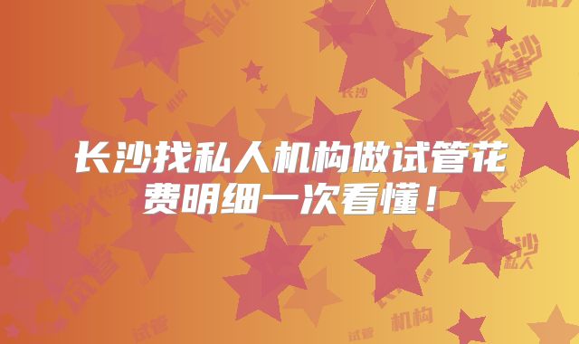 长沙找私人机构做试管花费明细一次看懂！