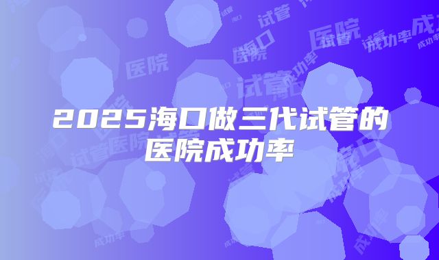 2025海口做三代试管的医院成功率