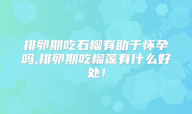 排卵期吃石榴有助于怀孕吗,排卵期吃榴莲有什么好处！