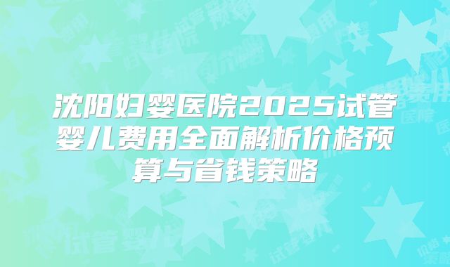 沈阳妇婴医院2025试管婴儿费用全面解析价格预算与省钱策略