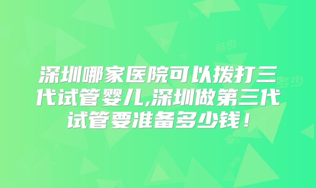 深圳哪家医院可以拨打三代试管婴儿,深圳做第三代试管要准备多少钱！