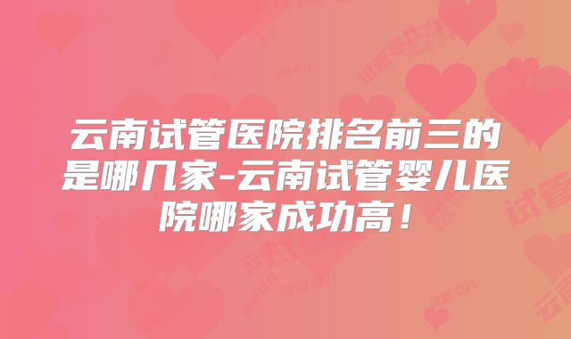 云南试管医院排名前三的是哪几家-云南试管婴儿医院哪家成功高！