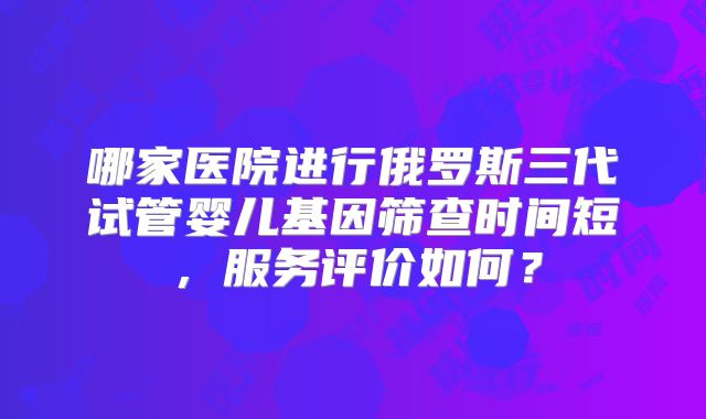 哪家医院进行俄罗斯三代试管婴儿基因筛查时间短，服务评价如何？