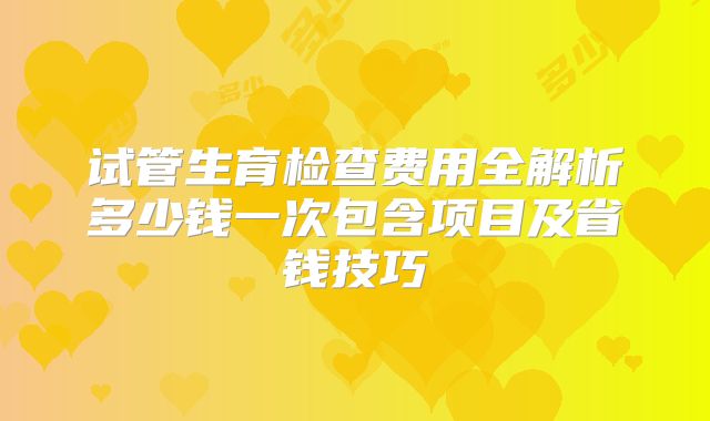 试管生育检查费用全解析多少钱一次包含项目及省钱技巧