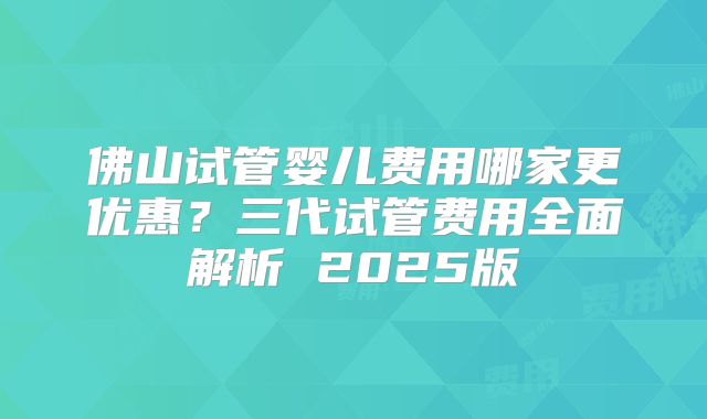 佛山试管婴儿费用哪家更优惠？三代试管费用全面解析 2025版