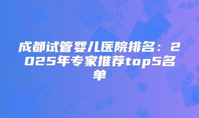 成都试管婴儿医院排名：2025年专家推荐top5名单