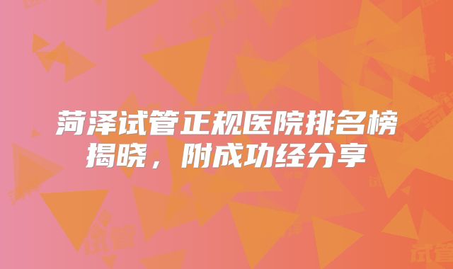 菏泽试管正规医院排名榜揭晓,附成功经分享