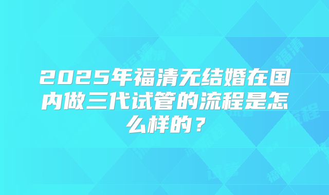 2025年福清无结婚在国内做三代试管的流程是怎么样的？