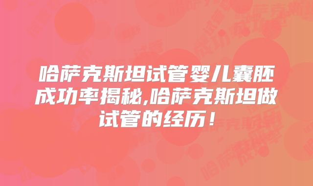 哈萨克斯坦试管婴儿囊胚成功率揭秘,哈萨克斯坦做试管的经历！